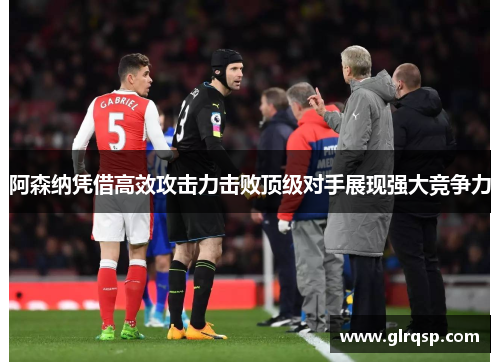 阿森纳凭借高效攻击力击败顶级对手展现强大竞争力