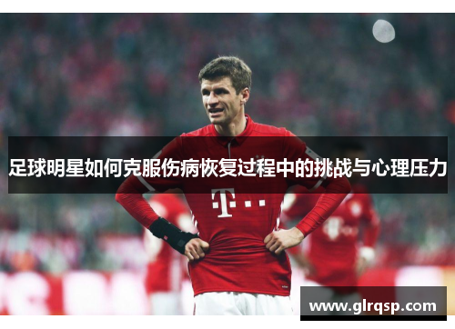 足球明星如何克服伤病恢复过程中的挑战与心理压力